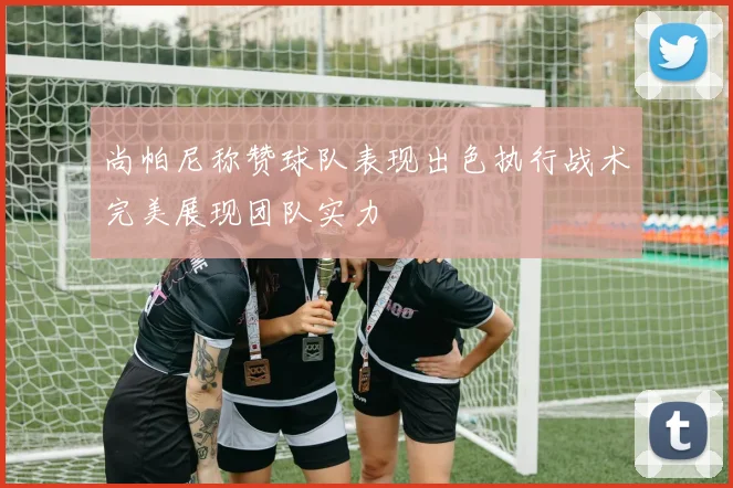 尚帕尼称赞球队表现出色执行战术完美展现团队实力