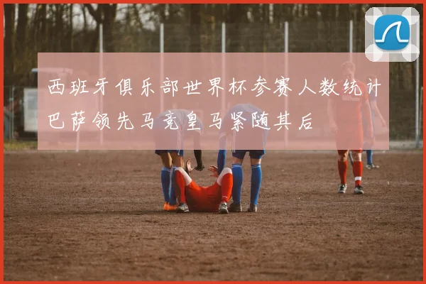 西班牙俱乐部世界杯参赛人数统计巴萨领先马竞皇马紧随其后