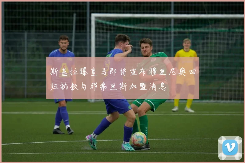 斯基拉曝皇马即将宣布穆里尼奥回归执教与邓弗里斯加盟消息