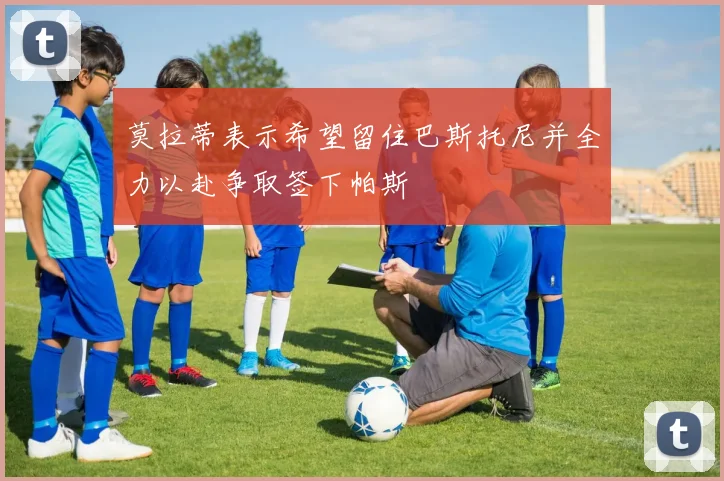 莫拉蒂表示希望留住巴斯托尼并全力以赴争取签下帕斯
