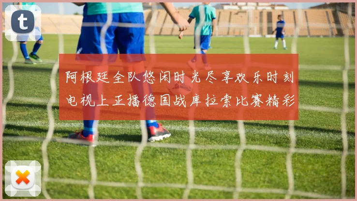 阿根廷全队悠闲时光尽享欢乐时刻电视上正播德国战库拉索比赛精彩瞬间
