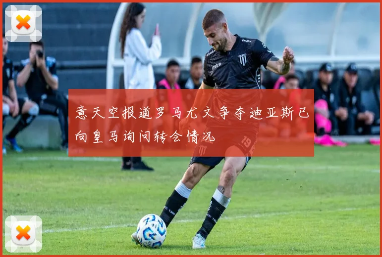 意天空报道罗马尤文争夺迪亚斯已向皇马询问转会情况