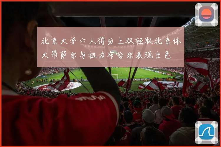 北京大学六人得分上双轻取北京体大昂萨尔与祖力布哈尔表现出色