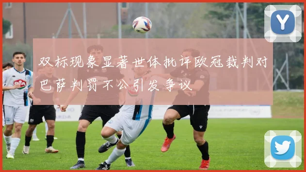 双标现象显著世体批评欧冠裁判对巴萨判罚不公引发争议