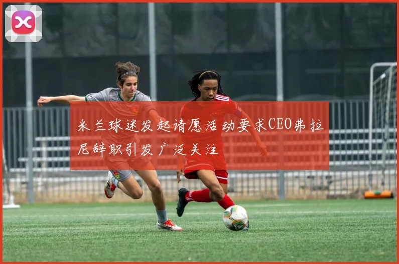 米兰球迷发起请愿活动要求CEO弗拉尼辞职引发广泛关注