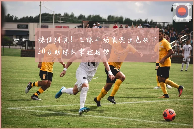 稳住别浪！三球半场表现出色砍下20分助球队掌控局势