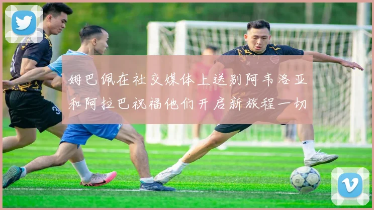 姆巴佩在社交媒体上送别阿韦洛亚和阿拉巴祝福他们开启新旅程一切顺利