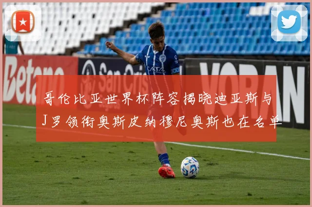 哥伦比亚世界杯阵容揭晓迪亚斯与J罗领衔奥斯皮纳穆尼奥斯也在名单中