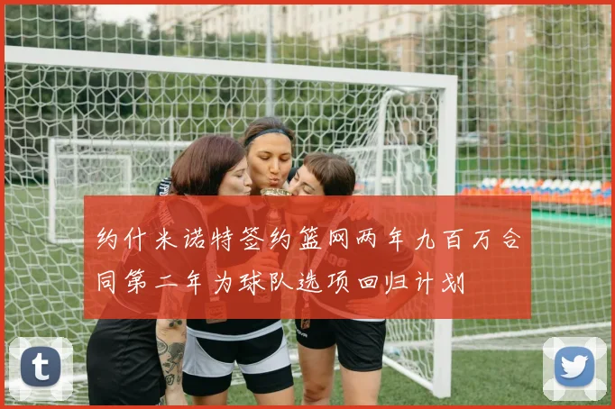约什米诺特签约篮网两年九百万合同第二年为球队选项回归计划