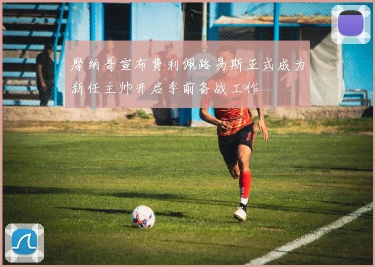 摩纳哥宣布费利佩路易斯正式成为新任主帅开启季前备战工作