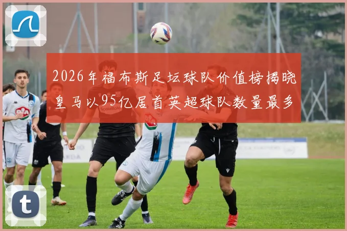 2026年福布斯足坛球队价值榜揭晓皇马以95亿居首英超球队数量最多