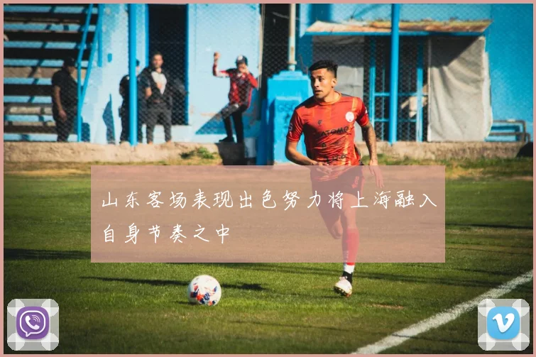 山东客场表现出色努力将上海融入自身节奏之中