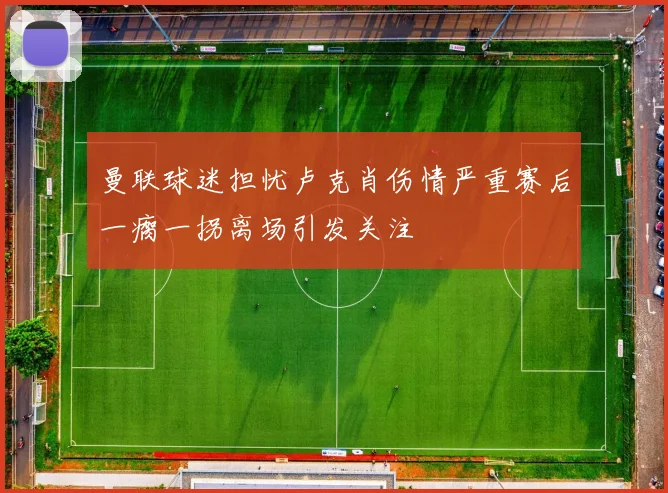 曼联球迷担忧卢克肖伤情严重赛后一瘸一拐离场引发关注