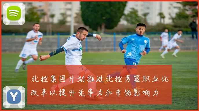 北控集团计划推进北控男篮职业化改革以提升竞争力和市场影响力