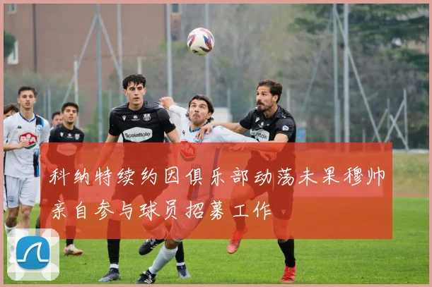 科纳特续约因俱乐部动荡未果穆帅亲自参与球员招募工作