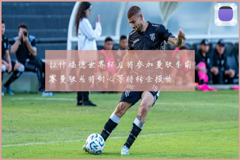 拉什福德世界杯后将参加曼联季前赛曼联或将耐心等待转会报价