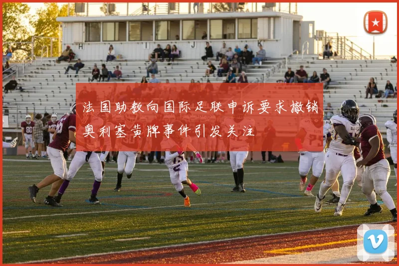法国助教向国际足联申诉要求撤销奥利塞黄牌事件引发关注