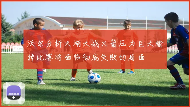 沃尔分析火湖大战火箭压力巨大输掉比赛将面临彻底失败的局面
