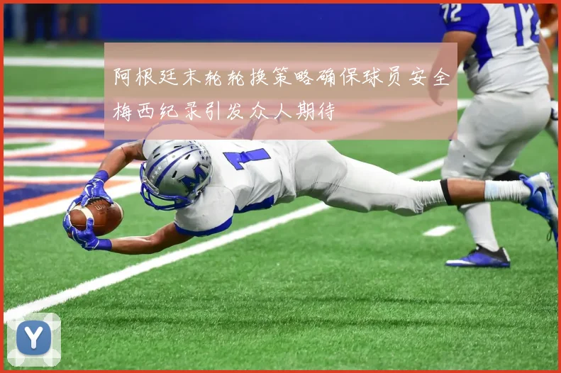 阿根廷末轮轮换策略确保球员安全梅西纪录引发众人期待
