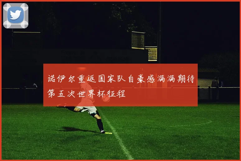 诺伊尔重返国家队自豪感满满期待第五次世界杯征程