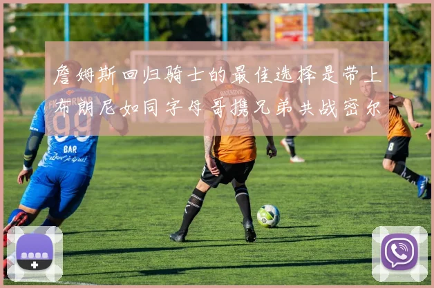 詹姆斯回归骑士的最佳选择是带上布朗尼如同字母哥携兄弟共战密尔沃基