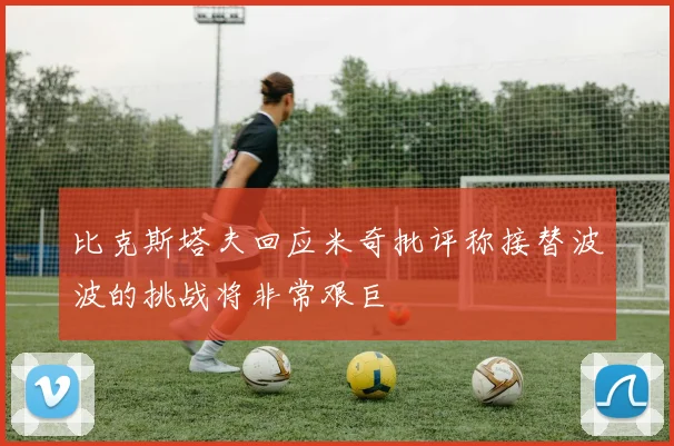 比克斯塔夫回应米奇批评称接替波波的挑战将非常艰巨