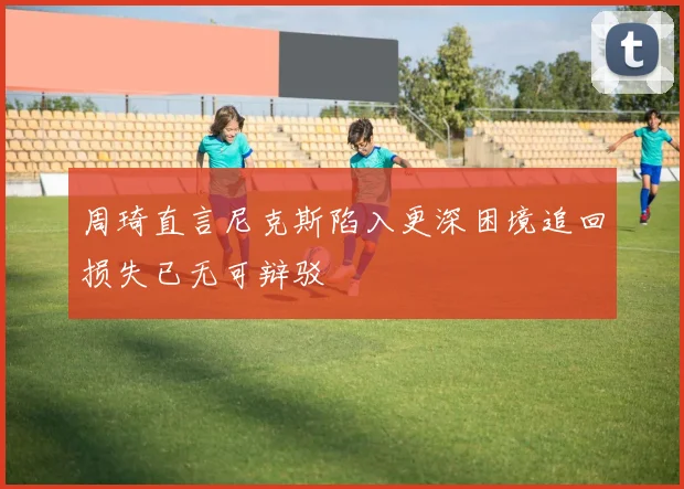周琦直言尼克斯陷入更深困境追回损失已无可辩驳