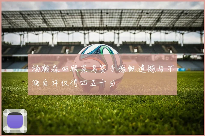 杨瀚森回顾菜鸟赛季感慨遗憾与不满自评仅得四五十分