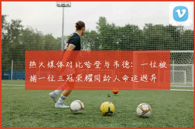 热火媒体对比哈登与韦德：一位被捕一位三冠荣耀同龄人命运迥异