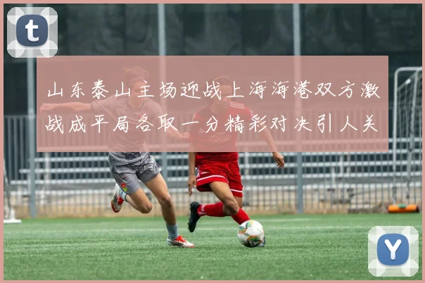山东泰山主场迎战上海海港双方激战成平局各取一分精彩对决引人关注