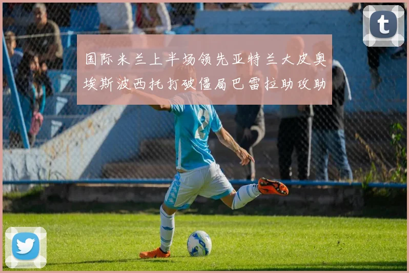 国际米兰上半场领先亚特兰大皮奥埃斯波西托打破僵局巴雷拉助攻助力球队