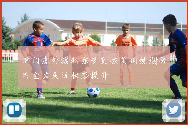 津门虎外援科尔多瓦恢复训练谢蒂内全力关注状态提升
