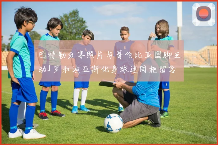 巴特勒分享照片与哥伦比亚国脚互动J罗和迪亚斯化身球迷同框留念