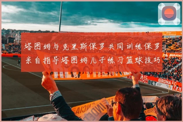 塔图姆与克里斯保罗共同训练保罗亲自指导塔图姆儿子练习篮球技巧